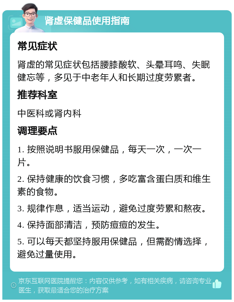 肾虚保健品使用指南 常见症状 肾虚的常见症状包括腰膝酸软、头晕耳鸣、失眠健忘等，多见于中老年人和长期过度劳累者。 推荐科室 中医科或肾内科 调理要点 1. 按照说明书服用保健品，每天一次，一次一片。 2. 保持健康的饮食习惯，多吃富含蛋白质和维生素的食物。 3. 规律作息，适当运动，避免过度劳累和熬夜。 4. 保持面部清洁，预防痘痘的发生。 5. 可以每天都坚持服用保健品，但需酌情选择，避免过量使用。