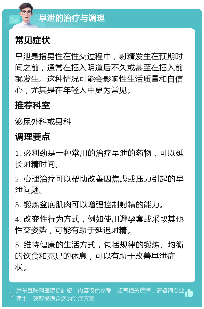 早泄的治疗与调理 常见症状 早泄是指男性在性交过程中，射精发生在预期时间之前，通常在插入阴道后不久或甚至在插入前就发生。这种情况可能会影响性生活质量和自信心，尤其是在年轻人中更为常见。 推荐科室 泌尿外科或男科 调理要点 1. 必利劲是一种常用的治疗早泄的药物，可以延长射精时间。 2. 心理治疗可以帮助改善因焦虑或压力引起的早泄问题。 3. 锻炼盆底肌肉可以增强控制射精的能力。 4. 改变性行为方式，例如使用避孕套或采取其他性交姿势，可能有助于延迟射精。 5. 维持健康的生活方式，包括规律的锻炼、均衡的饮食和充足的休息，可以有助于改善早泄症状。