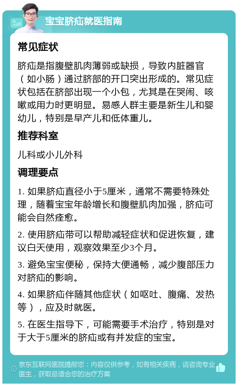 宝宝脐疝就医指南 常见症状 脐疝是指腹壁肌肉薄弱或缺损，导致内脏器官（如小肠）通过脐部的开口突出形成的。常见症状包括在脐部出现一个小包，尤其是在哭闹、咳嗽或用力时更明显。易感人群主要是新生儿和婴幼儿，特别是早产儿和低体重儿。 推荐科室 儿科或小儿外科 调理要点 1. 如果脐疝直径小于5厘米，通常不需要特殊处理，随着宝宝年龄增长和腹壁肌肉加强，脐疝可能会自然痊愈。 2. 使用脐疝带可以帮助减轻症状和促进恢复，建议白天使用，观察效果至少3个月。 3. 避免宝宝便秘，保持大便通畅，减少腹部压力对脐疝的影响。 4. 如果脐疝伴随其他症状（如呕吐、腹痛、发热等），应及时就医。 5. 在医生指导下，可能需要手术治疗，特别是对于大于5厘米的脐疝或有并发症的宝宝。