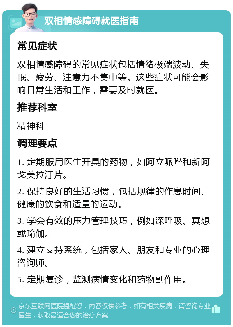 双相情感障碍就医指南 常见症状 双相情感障碍的常见症状包括情绪极端波动、失眠、疲劳、注意力不集中等。这些症状可能会影响日常生活和工作，需要及时就医。 推荐科室 精神科 调理要点 1. 定期服用医生开具的药物，如阿立哌唑和新阿戈美拉汀片。 2. 保持良好的生活习惯，包括规律的作息时间、健康的饮食和适量的运动。 3. 学会有效的压力管理技巧，例如深呼吸、冥想或瑜伽。 4. 建立支持系统，包括家人、朋友和专业的心理咨询师。 5. 定期复诊，监测病情变化和药物副作用。