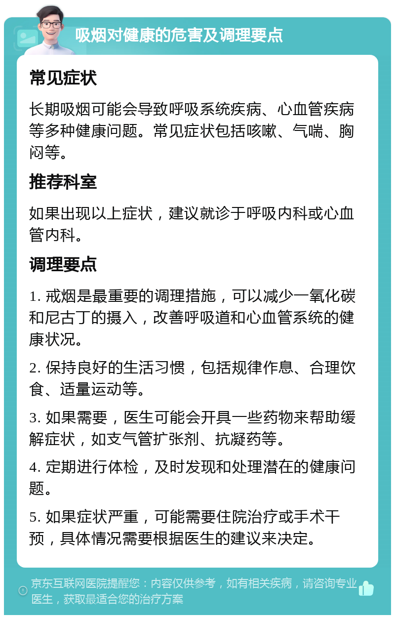 吸烟对健康的危害及调理要点 常见症状 长期吸烟可能会导致呼吸系统疾病、心血管疾病等多种健康问题。常见症状包括咳嗽、气喘、胸闷等。 推荐科室 如果出现以上症状，建议就诊于呼吸内科或心血管内科。 调理要点 1. 戒烟是最重要的调理措施，可以减少一氧化碳和尼古丁的摄入，改善呼吸道和心血管系统的健康状况。 2. 保持良好的生活习惯，包括规律作息、合理饮食、适量运动等。 3. 如果需要，医生可能会开具一些药物来帮助缓解症状，如支气管扩张剂、抗凝药等。 4. 定期进行体检，及时发现和处理潜在的健康问题。 5. 如果症状严重，可能需要住院治疗或手术干预，具体情况需要根据医生的建议来决定。