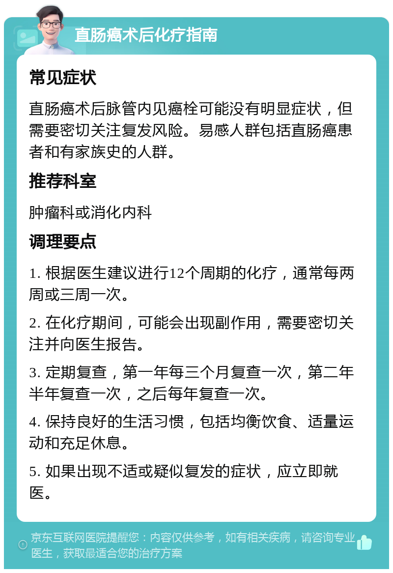 直肠癌术后化疗指南 常见症状 直肠癌术后脉管内见癌栓可能没有明显症状，但需要密切关注复发风险。易感人群包括直肠癌患者和有家族史的人群。 推荐科室 肿瘤科或消化内科 调理要点 1. 根据医生建议进行12个周期的化疗，通常每两周或三周一次。 2. 在化疗期间，可能会出现副作用，需要密切关注并向医生报告。 3. 定期复查，第一年每三个月复查一次，第二年半年复查一次，之后每年复查一次。 4. 保持良好的生活习惯，包括均衡饮食、适量运动和充足休息。 5. 如果出现不适或疑似复发的症状，应立即就医。