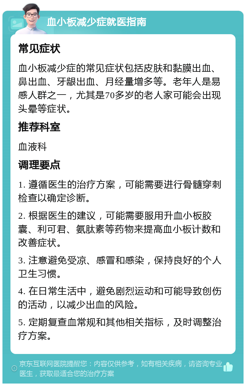 血小板减少症就医指南 常见症状 血小板减少症的常见症状包括皮肤和黏膜出血、鼻出血、牙龈出血、月经量增多等。老年人是易感人群之一，尤其是70多岁的老人家可能会出现头晕等症状。 推荐科室 血液科 调理要点 1. 遵循医生的治疗方案，可能需要进行骨髓穿刺检查以确定诊断。 2. 根据医生的建议，可能需要服用升血小板胶囊、利可君、氨肽素等药物来提高血小板计数和改善症状。 3. 注意避免受凉、感冒和感染，保持良好的个人卫生习惯。 4. 在日常生活中，避免剧烈运动和可能导致创伤的活动，以减少出血的风险。 5. 定期复查血常规和其他相关指标，及时调整治疗方案。