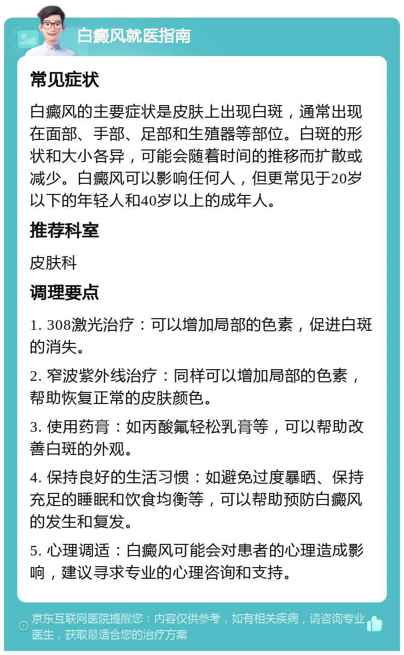 白癜风就医指南 常见症状 白癜风的主要症状是皮肤上出现白斑，通常出现在面部、手部、足部和生殖器等部位。白斑的形状和大小各异，可能会随着时间的推移而扩散或减少。白癜风可以影响任何人，但更常见于20岁以下的年轻人和40岁以上的成年人。 推荐科室 皮肤科 调理要点 1. 308激光治疗：可以增加局部的色素，促进白斑的消失。 2. 窄波紫外线治疗：同样可以增加局部的色素，帮助恢复正常的皮肤颜色。 3. 使用药膏：如丙酸氟轻松乳膏等，可以帮助改善白斑的外观。 4. 保持良好的生活习惯：如避免过度暴晒、保持充足的睡眠和饮食均衡等，可以帮助预防白癜风的发生和复发。 5. 心理调适：白癜风可能会对患者的心理造成影响，建议寻求专业的心理咨询和支持。