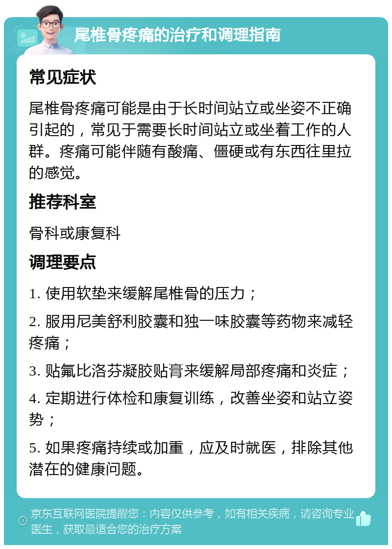 尾椎骨疼痛的治疗和调理指南 常见症状 尾椎骨疼痛可能是由于长时间站立或坐姿不正确引起的，常见于需要长时间站立或坐着工作的人群。疼痛可能伴随有酸痛、僵硬或有东西往里拉的感觉。 推荐科室 骨科或康复科 调理要点 1. 使用软垫来缓解尾椎骨的压力； 2. 服用尼美舒利胶囊和独一味胶囊等药物来减轻疼痛； 3. 贴氟比洛芬凝胶贴膏来缓解局部疼痛和炎症； 4. 定期进行体检和康复训练，改善坐姿和站立姿势； 5. 如果疼痛持续或加重，应及时就医，排除其他潜在的健康问题。