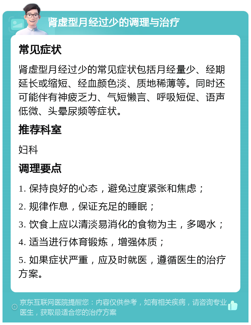 肾虚型月经过少的调理与治疗 常见症状 肾虚型月经过少的常见症状包括月经量少、经期延长或缩短、经血颜色淡、质地稀薄等。同时还可能伴有神疲乏力、气短懒言、呼吸短促、语声低微、头晕尿频等症状。 推荐科室 妇科 调理要点 1. 保持良好的心态，避免过度紧张和焦虑； 2. 规律作息，保证充足的睡眠； 3. 饮食上应以清淡易消化的食物为主，多喝水； 4. 适当进行体育锻炼，增强体质； 5. 如果症状严重，应及时就医，遵循医生的治疗方案。