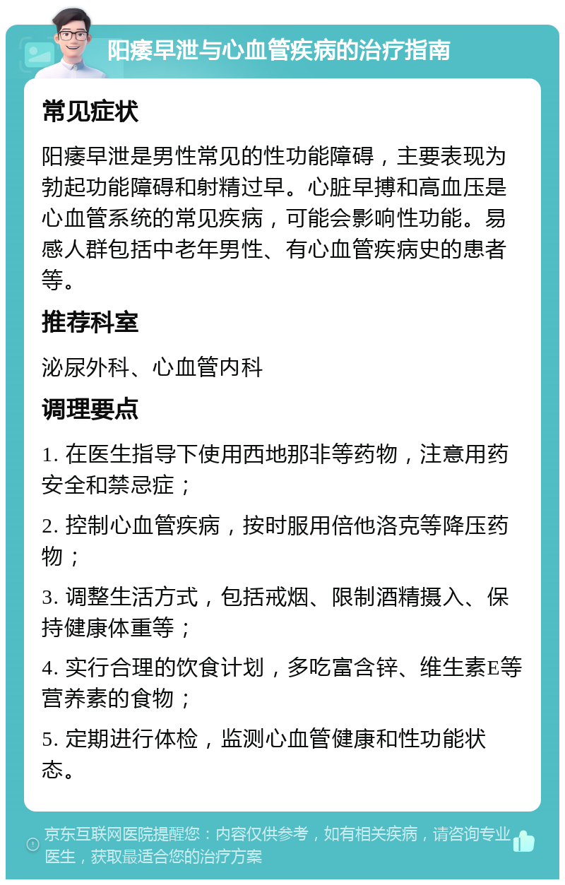 阳痿早泄与心血管疾病的治疗指南 常见症状 阳痿早泄是男性常见的性功能障碍，主要表现为勃起功能障碍和射精过早。心脏早搏和高血压是心血管系统的常见疾病，可能会影响性功能。易感人群包括中老年男性、有心血管疾病史的患者等。 推荐科室 泌尿外科、心血管内科 调理要点 1. 在医生指导下使用西地那非等药物，注意用药安全和禁忌症； 2. 控制心血管疾病，按时服用倍他洛克等降压药物； 3. 调整生活方式，包括戒烟、限制酒精摄入、保持健康体重等； 4. 实行合理的饮食计划，多吃富含锌、维生素E等营养素的食物； 5. 定期进行体检，监测心血管健康和性功能状态。