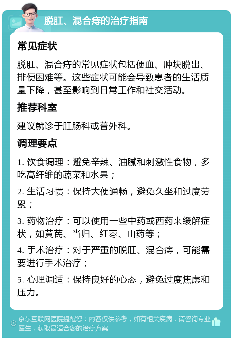 脱肛、混合痔的治疗指南 常见症状 脱肛、混合痔的常见症状包括便血、肿块脱出、排便困难等。这些症状可能会导致患者的生活质量下降，甚至影响到日常工作和社交活动。 推荐科室 建议就诊于肛肠科或普外科。 调理要点 1. 饮食调理：避免辛辣、油腻和刺激性食物，多吃高纤维的蔬菜和水果； 2. 生活习惯：保持大便通畅，避免久坐和过度劳累； 3. 药物治疗：可以使用一些中药或西药来缓解症状，如黄芪、当归、红枣、山药等； 4. 手术治疗：对于严重的脱肛、混合痔，可能需要进行手术治疗； 5. 心理调适：保持良好的心态，避免过度焦虑和压力。