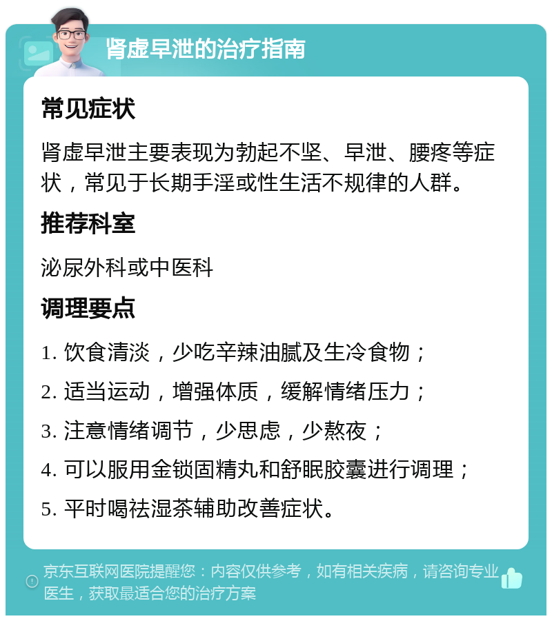 肾虚早泄的治疗指南 常见症状 肾虚早泄主要表现为勃起不坚、早泄、腰疼等症状，常见于长期手淫或性生活不规律的人群。 推荐科室 泌尿外科或中医科 调理要点 1. 饮食清淡，少吃辛辣油腻及生冷食物； 2. 适当运动，增强体质，缓解情绪压力； 3. 注意情绪调节，少思虑，少熬夜； 4. 可以服用金锁固精丸和舒眠胶囊进行调理； 5. 平时喝祛湿茶辅助改善症状。