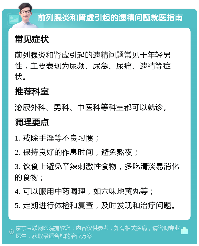 前列腺炎和肾虚引起的遗精问题就医指南 常见症状 前列腺炎和肾虚引起的遗精问题常见于年轻男性，主要表现为尿频、尿急、尿痛、遗精等症状。 推荐科室 泌尿外科、男科、中医科等科室都可以就诊。 调理要点 1. 戒除手淫等不良习惯； 2. 保持良好的作息时间，避免熬夜； 3. 饮食上避免辛辣刺激性食物，多吃清淡易消化的食物； 4. 可以服用中药调理，如六味地黄丸等； 5. 定期进行体检和复查，及时发现和治疗问题。