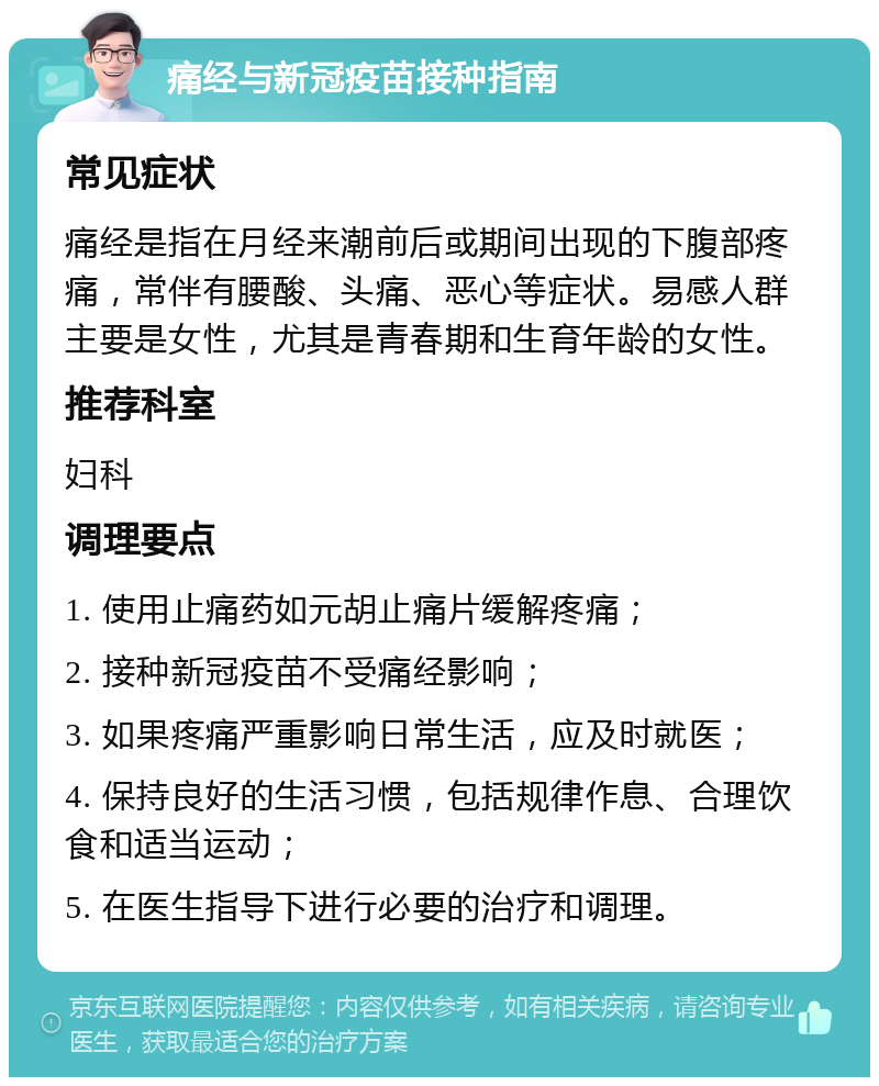 痛经与新冠疫苗接种指南 常见症状 痛经是指在月经来潮前后或期间出现的下腹部疼痛，常伴有腰酸、头痛、恶心等症状。易感人群主要是女性，尤其是青春期和生育年龄的女性。 推荐科室 妇科 调理要点 1. 使用止痛药如元胡止痛片缓解疼痛； 2. 接种新冠疫苗不受痛经影响； 3. 如果疼痛严重影响日常生活，应及时就医； 4. 保持良好的生活习惯，包括规律作息、合理饮食和适当运动； 5. 在医生指导下进行必要的治疗和调理。