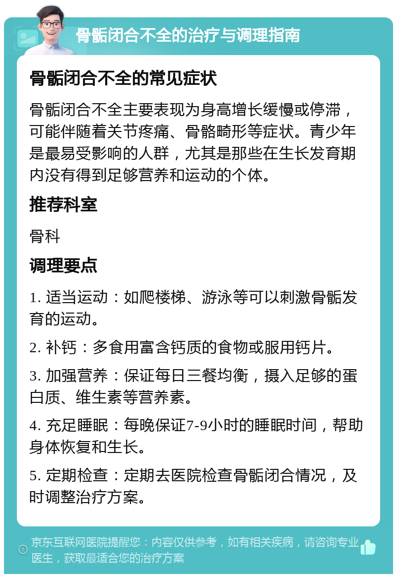 骨骺闭合不全的治疗与调理指南 骨骺闭合不全的常见症状 骨骺闭合不全主要表现为身高增长缓慢或停滞，可能伴随着关节疼痛、骨骼畸形等症状。青少年是最易受影响的人群，尤其是那些在生长发育期内没有得到足够营养和运动的个体。 推荐科室 骨科 调理要点 1. 适当运动：如爬楼梯、游泳等可以刺激骨骺发育的运动。 2. 补钙：多食用富含钙质的食物或服用钙片。 3. 加强营养：保证每日三餐均衡，摄入足够的蛋白质、维生素等营养素。 4. 充足睡眠：每晚保证7-9小时的睡眠时间，帮助身体恢复和生长。 5. 定期检查：定期去医院检查骨骺闭合情况，及时调整治疗方案。