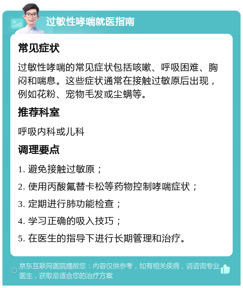 过敏性哮喘就医指南 常见症状 过敏性哮喘的常见症状包括咳嗽、呼吸困难、胸闷和喘息。这些症状通常在接触过敏原后出现，例如花粉、宠物毛发或尘螨等。 推荐科室 呼吸内科或儿科 调理要点 1. 避免接触过敏原； 2. 使用丙酸氟替卡松等药物控制哮喘症状； 3. 定期进行肺功能检查； 4. 学习正确的吸入技巧； 5. 在医生的指导下进行长期管理和治疗。