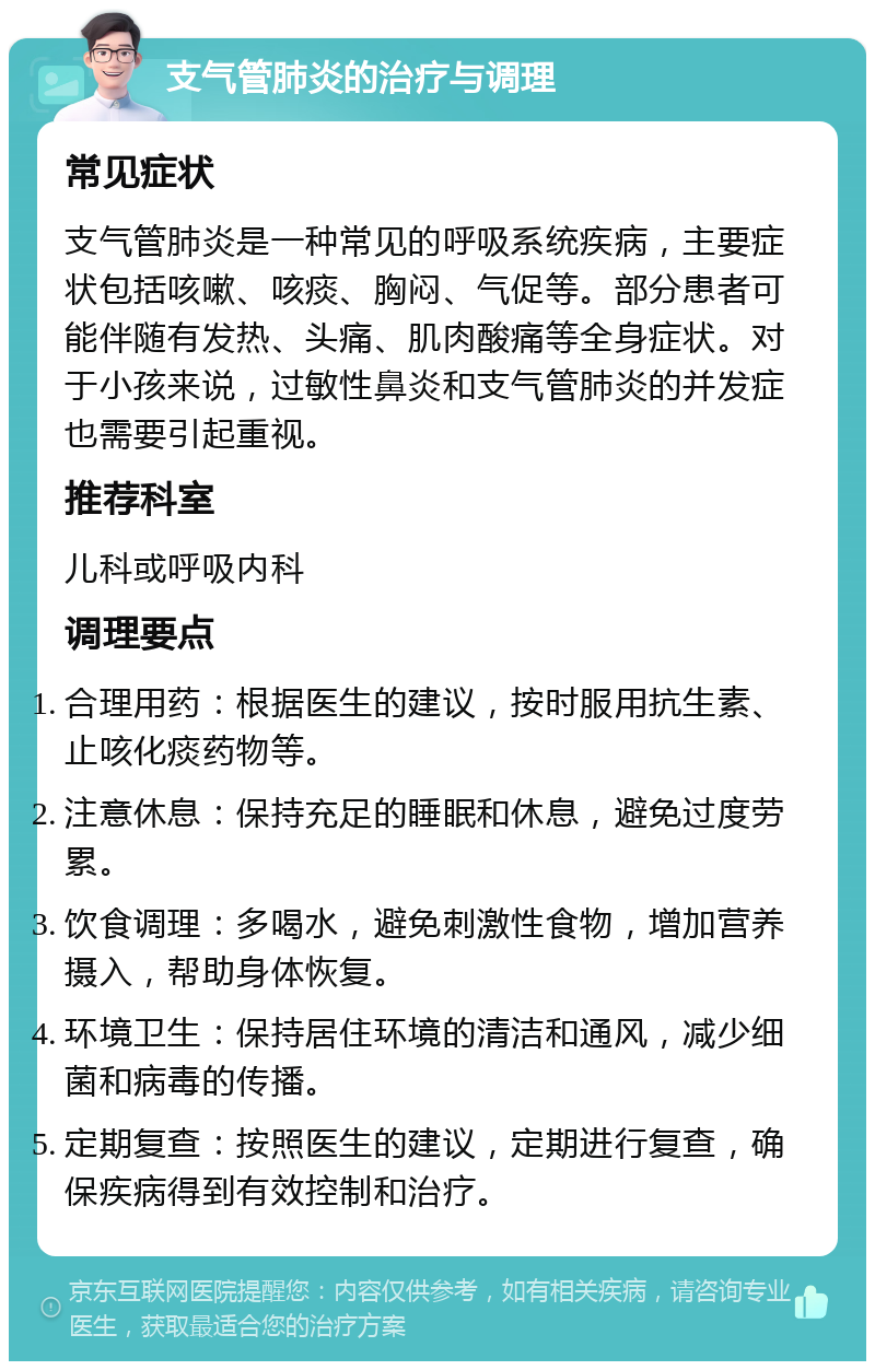 支气管肺炎的治疗与调理 常见症状 支气管肺炎是一种常见的呼吸系统疾病，主要症状包括咳嗽、咳痰、胸闷、气促等。部分患者可能伴随有发热、头痛、肌肉酸痛等全身症状。对于小孩来说，过敏性鼻炎和支气管肺炎的并发症也需要引起重视。 推荐科室 儿科或呼吸内科 调理要点 合理用药：根据医生的建议，按时服用抗生素、止咳化痰药物等。 注意休息：保持充足的睡眠和休息，避免过度劳累。 饮食调理：多喝水，避免刺激性食物，增加营养摄入，帮助身体恢复。 环境卫生：保持居住环境的清洁和通风，减少细菌和病毒的传播。 定期复查：按照医生的建议，定期进行复查，确保疾病得到有效控制和治疗。