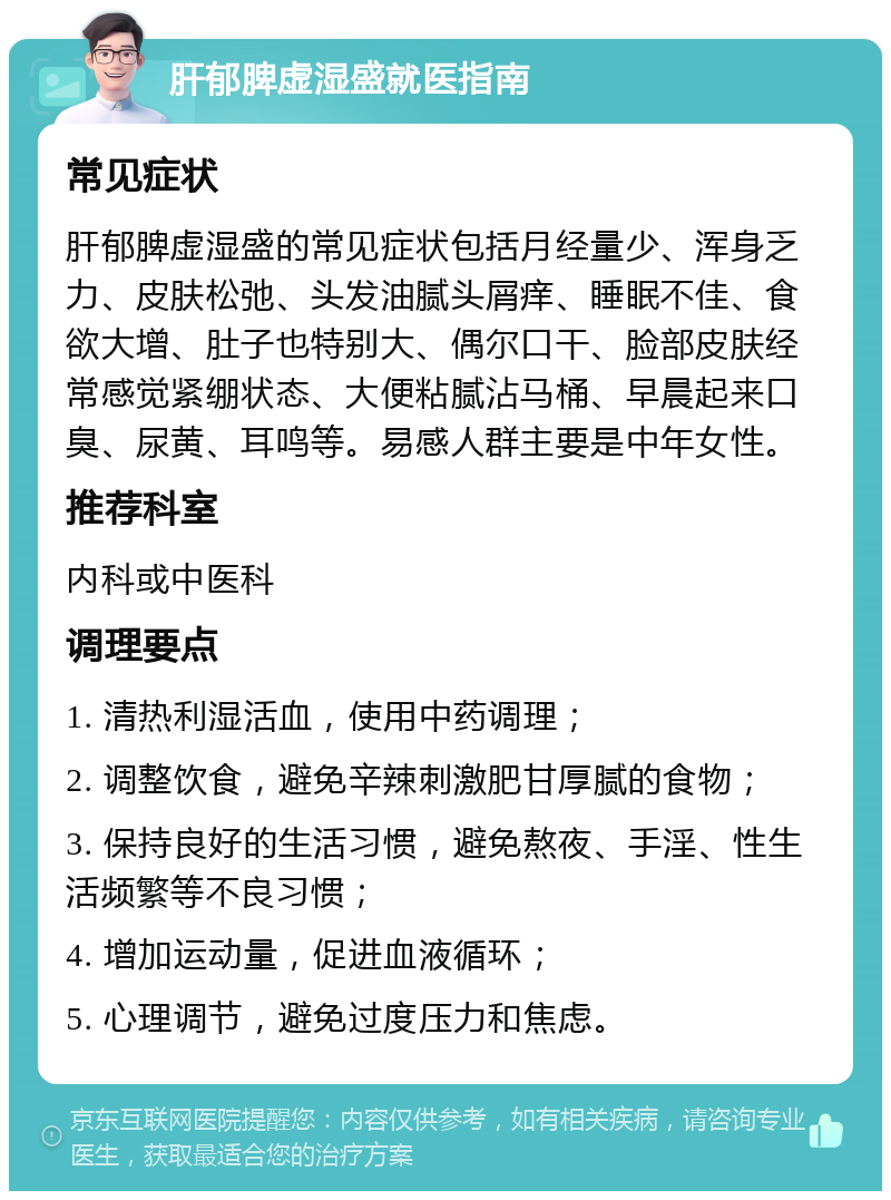 肝郁脾虚湿盛就医指南 常见症状 肝郁脾虚湿盛的常见症状包括月经量少、浑身乏力、皮肤松弛、头发油腻头屑痒、睡眠不佳、食欲大增、肚子也特别大、偶尔口干、脸部皮肤经常感觉紧绷状态、大便粘腻沾马桶、早晨起来口臭、尿黄、耳鸣等。易感人群主要是中年女性。 推荐科室 内科或中医科 调理要点 1. 清热利湿活血，使用中药调理； 2. 调整饮食，避免辛辣刺激肥甘厚腻的食物； 3. 保持良好的生活习惯，避免熬夜、手淫、性生活频繁等不良习惯； 4. 增加运动量，促进血液循环； 5. 心理调节，避免过度压力和焦虑。