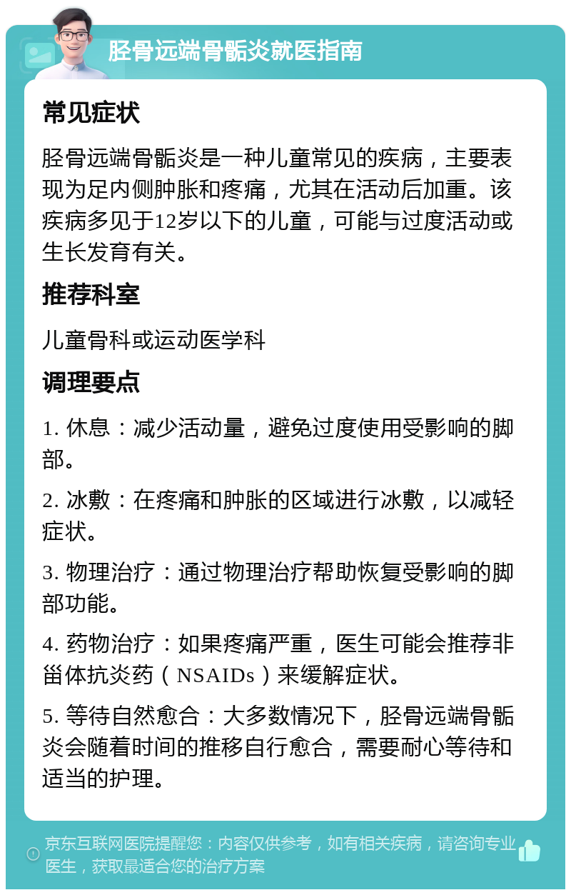 胫骨远端骨骺炎就医指南 常见症状 胫骨远端骨骺炎是一种儿童常见的疾病，主要表现为足内侧肿胀和疼痛，尤其在活动后加重。该疾病多见于12岁以下的儿童，可能与过度活动或生长发育有关。 推荐科室 儿童骨科或运动医学科 调理要点 1. 休息：减少活动量，避免过度使用受影响的脚部。 2. 冰敷：在疼痛和肿胀的区域进行冰敷，以减轻症状。 3. 物理治疗：通过物理治疗帮助恢复受影响的脚部功能。 4. 药物治疗：如果疼痛严重，医生可能会推荐非甾体抗炎药（NSAIDs）来缓解症状。 5. 等待自然愈合：大多数情况下，胫骨远端骨骺炎会随着时间的推移自行愈合，需要耐心等待和适当的护理。