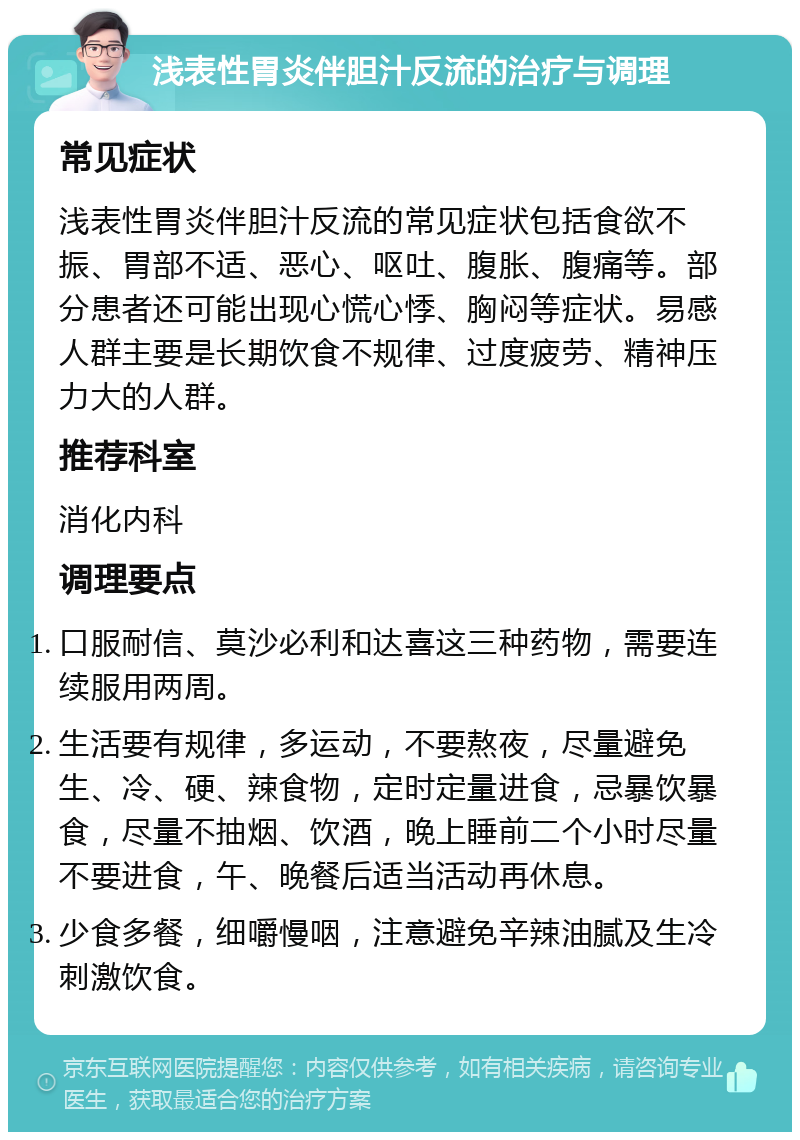 浅表性胃炎伴胆汁反流的治疗与调理 常见症状 浅表性胃炎伴胆汁反流的常见症状包括食欲不振、胃部不适、恶心、呕吐、腹胀、腹痛等。部分患者还可能出现心慌心悸、胸闷等症状。易感人群主要是长期饮食不规律、过度疲劳、精神压力大的人群。 推荐科室 消化内科 调理要点 口服耐信、莫沙必利和达喜这三种药物，需要连续服用两周。 生活要有规律，多运动，不要熬夜，尽量避免生、冷、硬、辣食物，定时定量进食，忌暴饮暴食，尽量不抽烟、饮酒，晚上睡前二个小时尽量不要进食，午、晚餐后适当活动再休息。 少食多餐，细嚼慢咽，注意避免辛辣油腻及生冷刺激饮食。