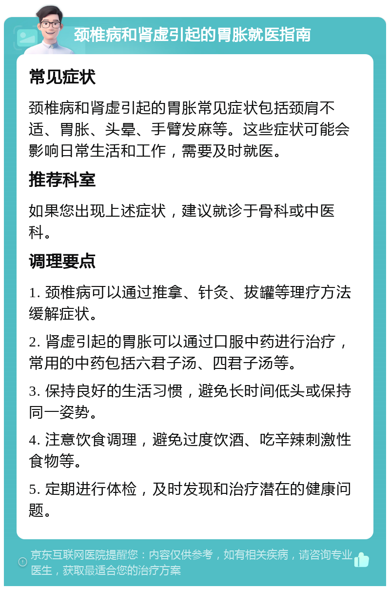 颈椎病和肾虚引起的胃胀就医指南 常见症状 颈椎病和肾虚引起的胃胀常见症状包括颈肩不适、胃胀、头晕、手臂发麻等。这些症状可能会影响日常生活和工作，需要及时就医。 推荐科室 如果您出现上述症状，建议就诊于骨科或中医科。 调理要点 1. 颈椎病可以通过推拿、针灸、拔罐等理疗方法缓解症状。 2. 肾虚引起的胃胀可以通过口服中药进行治疗，常用的中药包括六君子汤、四君子汤等。 3. 保持良好的生活习惯，避免长时间低头或保持同一姿势。 4. 注意饮食调理，避免过度饮酒、吃辛辣刺激性食物等。 5. 定期进行体检，及时发现和治疗潜在的健康问题。