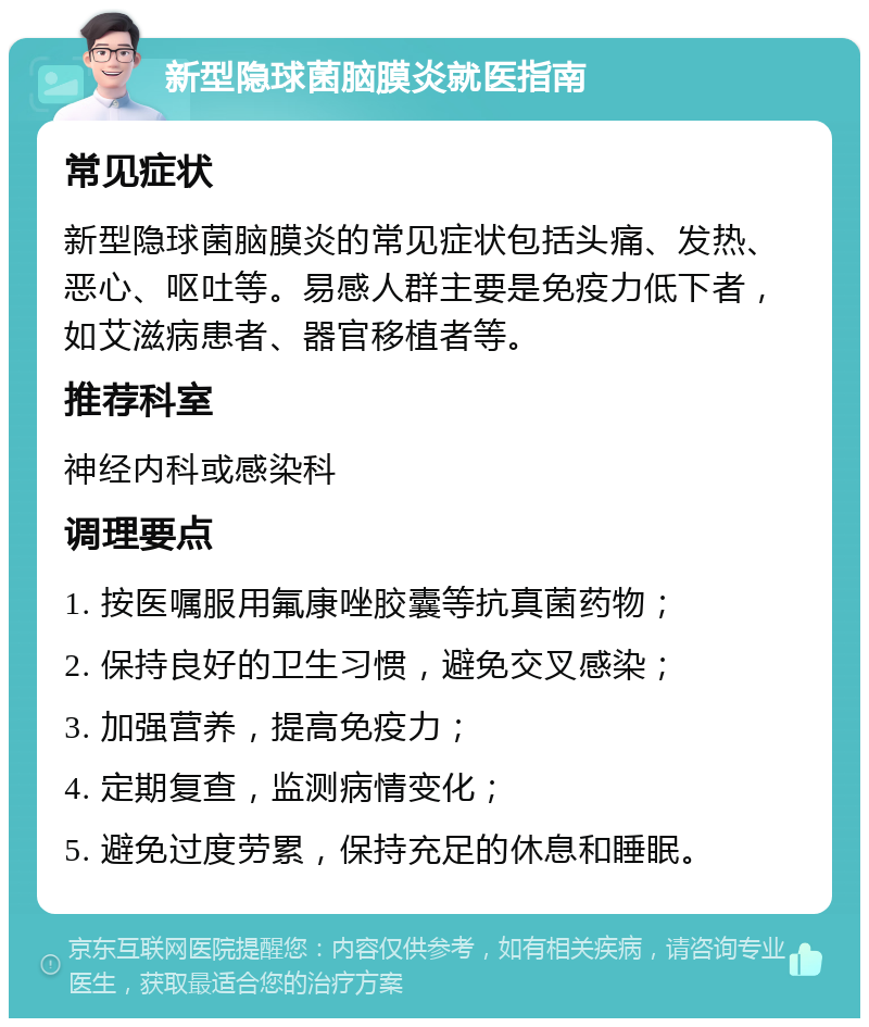 新型隐球菌脑膜炎就医指南 常见症状 新型隐球菌脑膜炎的常见症状包括头痛、发热、恶心、呕吐等。易感人群主要是免疫力低下者，如艾滋病患者、器官移植者等。 推荐科室 神经内科或感染科 调理要点 1. 按医嘱服用氟康唑胶囊等抗真菌药物； 2. 保持良好的卫生习惯，避免交叉感染； 3. 加强营养，提高免疫力； 4. 定期复查，监测病情变化； 5. 避免过度劳累，保持充足的休息和睡眠。