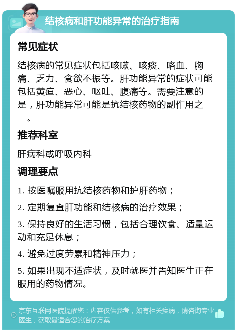 结核病和肝功能异常的治疗指南 常见症状 结核病的常见症状包括咳嗽、咳痰、咯血、胸痛、乏力、食欲不振等。肝功能异常的症状可能包括黄疸、恶心、呕吐、腹痛等。需要注意的是，肝功能异常可能是抗结核药物的副作用之一。 推荐科室 肝病科或呼吸内科 调理要点 1. 按医嘱服用抗结核药物和护肝药物； 2. 定期复查肝功能和结核病的治疗效果； 3. 保持良好的生活习惯，包括合理饮食、适量运动和充足休息； 4. 避免过度劳累和精神压力； 5. 如果出现不适症状，及时就医并告知医生正在服用的药物情况。