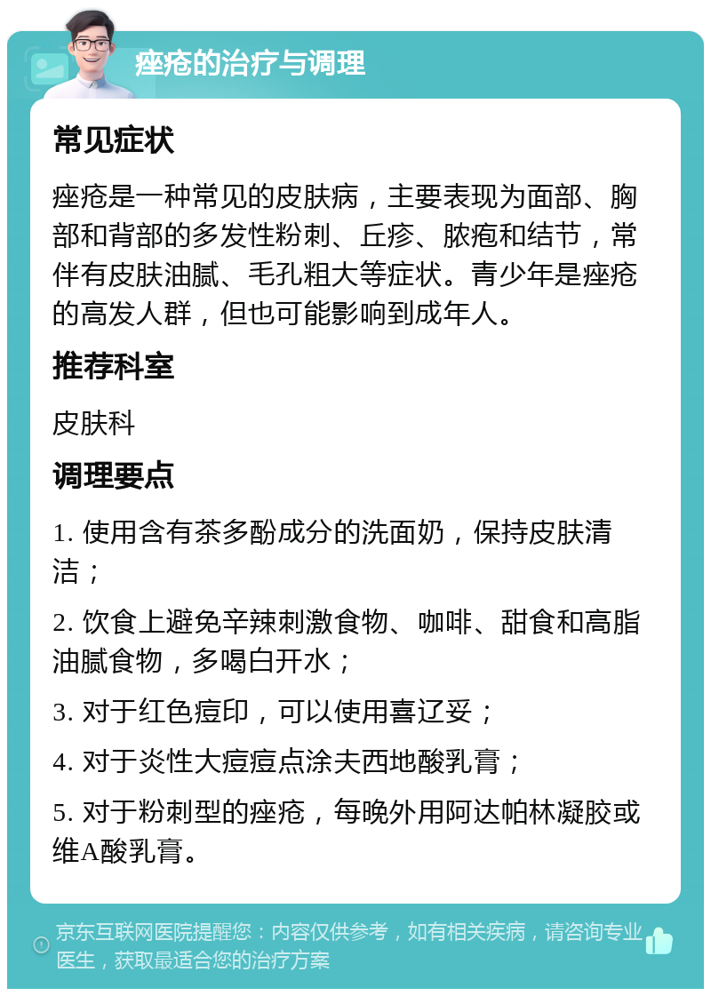 痤疮的治疗与调理 常见症状 痤疮是一种常见的皮肤病，主要表现为面部、胸部和背部的多发性粉刺、丘疹、脓疱和结节，常伴有皮肤油腻、毛孔粗大等症状。青少年是痤疮的高发人群，但也可能影响到成年人。 推荐科室 皮肤科 调理要点 1. 使用含有茶多酚成分的洗面奶，保持皮肤清洁； 2. 饮食上避免辛辣刺激食物、咖啡、甜食和高脂油腻食物，多喝白开水； 3. 对于红色痘印，可以使用喜辽妥； 4. 对于炎性大痘痘点涂夫西地酸乳膏； 5. 对于粉刺型的痤疮，每晚外用阿达帕林凝胶或维A酸乳膏。