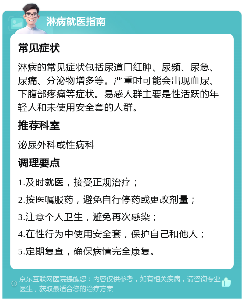 淋病就医指南 常见症状 淋病的常见症状包括尿道口红肿、尿频、尿急、尿痛、分泌物增多等。严重时可能会出现血尿、下腹部疼痛等症状。易感人群主要是性活跃的年轻人和未使用安全套的人群。 推荐科室 泌尿外科或性病科 调理要点 1.及时就医，接受正规治疗； 2.按医嘱服药，避免自行停药或更改剂量； 3.注意个人卫生，避免再次感染； 4.在性行为中使用安全套，保护自己和他人； 5.定期复查，确保病情完全康复。