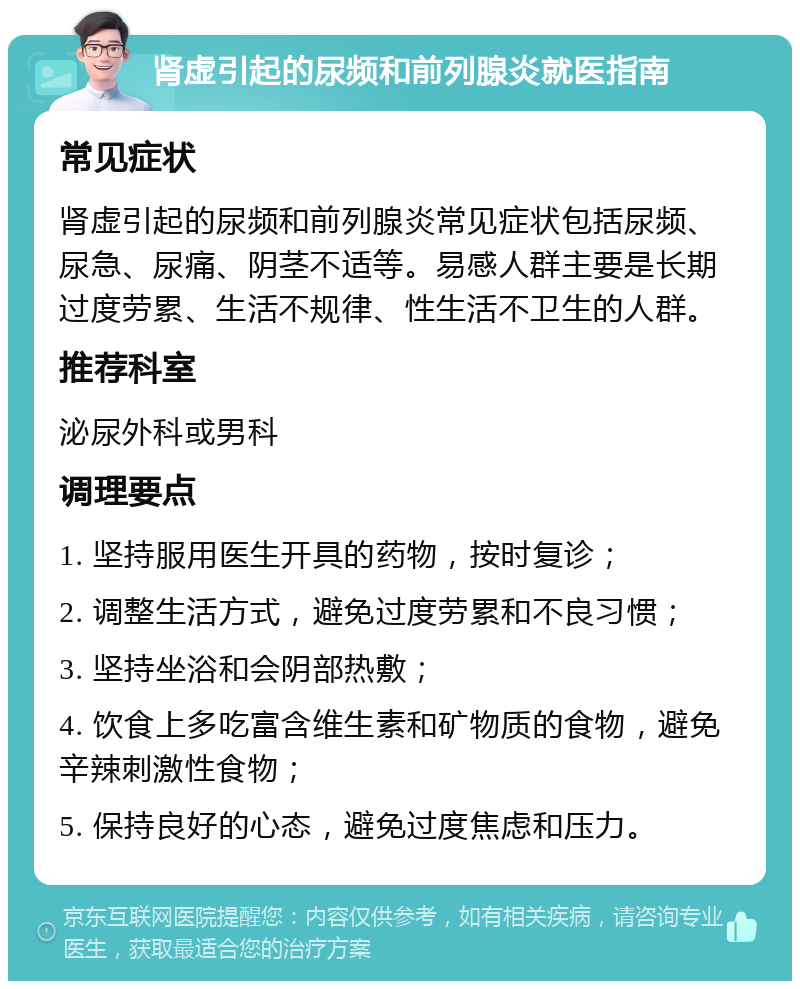 肾虚引起的尿频和前列腺炎就医指南 常见症状 肾虚引起的尿频和前列腺炎常见症状包括尿频、尿急、尿痛、阴茎不适等。易感人群主要是长期过度劳累、生活不规律、性生活不卫生的人群。 推荐科室 泌尿外科或男科 调理要点 1. 坚持服用医生开具的药物，按时复诊； 2. 调整生活方式，避免过度劳累和不良习惯； 3. 坚持坐浴和会阴部热敷； 4. 饮食上多吃富含维生素和矿物质的食物，避免辛辣刺激性食物； 5. 保持良好的心态，避免过度焦虑和压力。