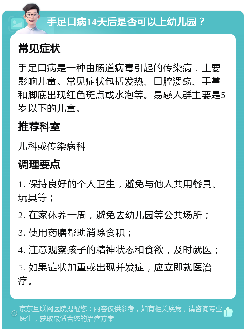 手足口病14天后是否可以上幼儿园？ 常见症状 手足口病是一种由肠道病毒引起的传染病，主要影响儿童。常见症状包括发热、口腔溃疡、手掌和脚底出现红色斑点或水泡等。易感人群主要是5岁以下的儿童。 推荐科室 儿科或传染病科 调理要点 1. 保持良好的个人卫生，避免与他人共用餐具、玩具等； 2. 在家休养一周，避免去幼儿园等公共场所； 3. 使用药膳帮助消除食积； 4. 注意观察孩子的精神状态和食欲，及时就医； 5. 如果症状加重或出现并发症，应立即就医治疗。