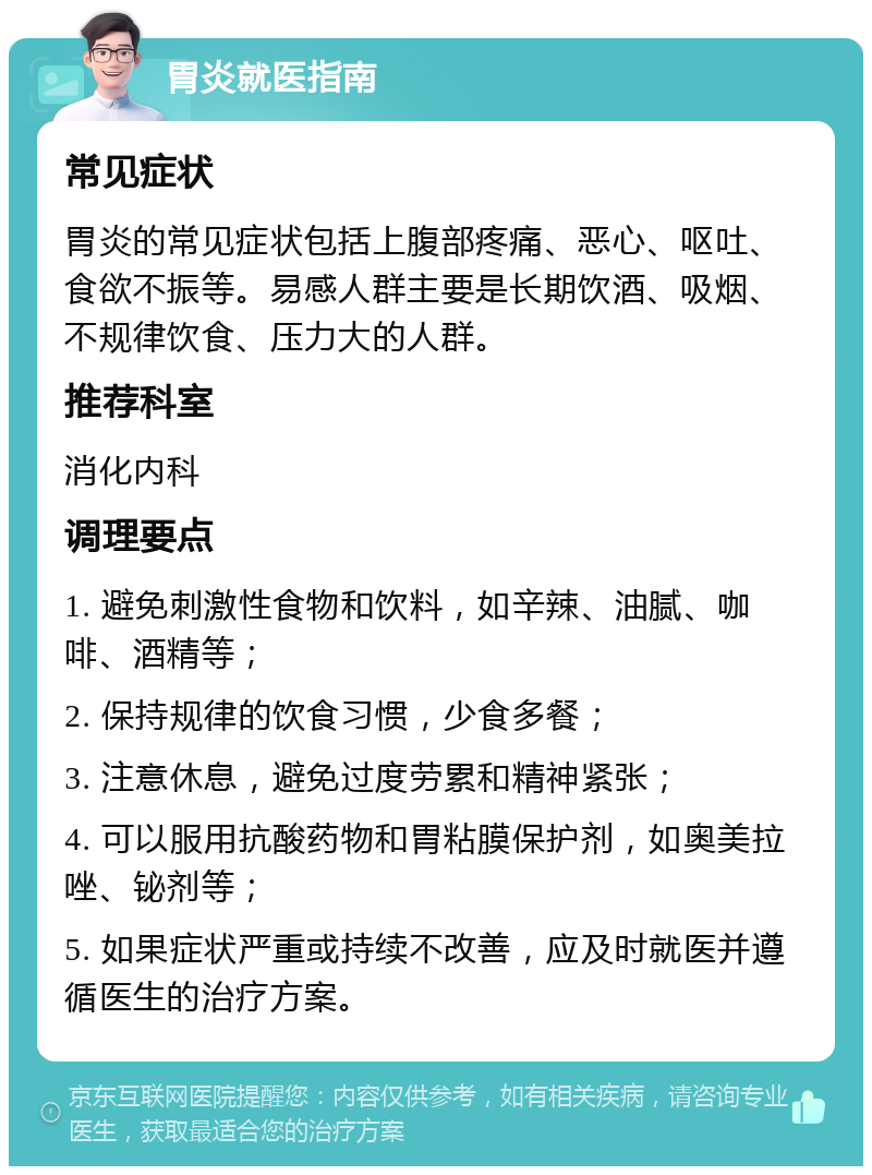 胃炎就医指南 常见症状 胃炎的常见症状包括上腹部疼痛、恶心、呕吐、食欲不振等。易感人群主要是长期饮酒、吸烟、不规律饮食、压力大的人群。 推荐科室 消化内科 调理要点 1. 避免刺激性食物和饮料，如辛辣、油腻、咖啡、酒精等； 2. 保持规律的饮食习惯，少食多餐； 3. 注意休息，避免过度劳累和精神紧张； 4. 可以服用抗酸药物和胃粘膜保护剂，如奥美拉唑、铋剂等； 5. 如果症状严重或持续不改善，应及时就医并遵循医生的治疗方案。