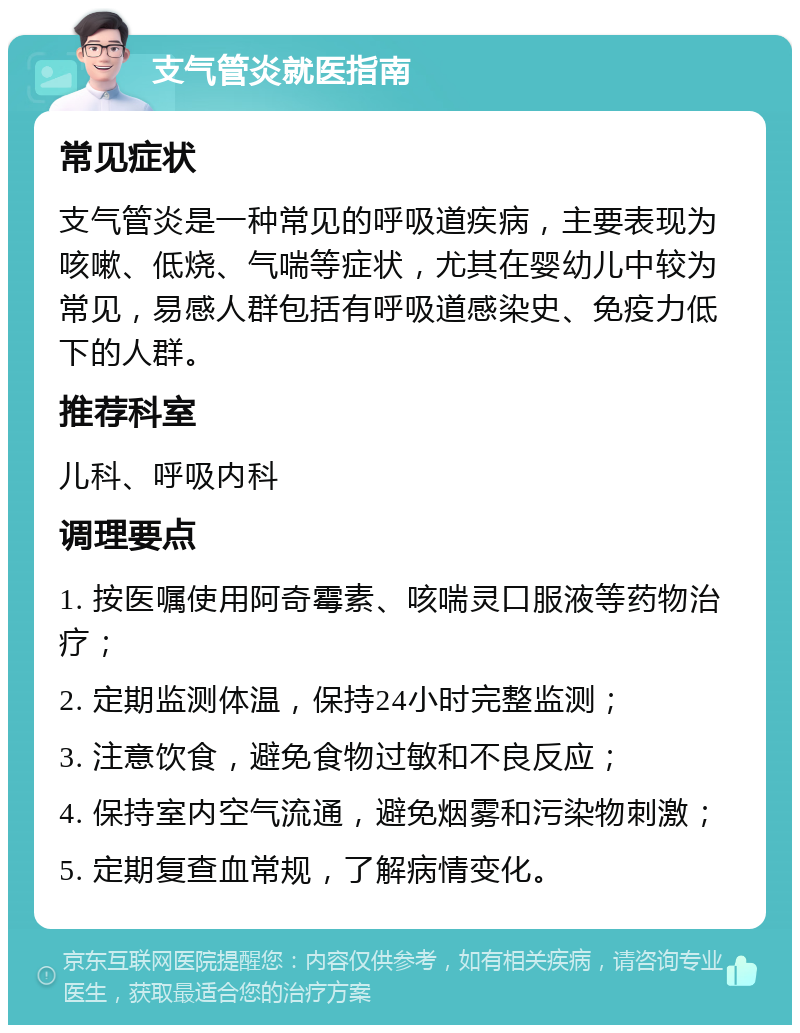 支气管炎就医指南 常见症状 支气管炎是一种常见的呼吸道疾病，主要表现为咳嗽、低烧、气喘等症状，尤其在婴幼儿中较为常见，易感人群包括有呼吸道感染史、免疫力低下的人群。 推荐科室 儿科、呼吸内科 调理要点 1. 按医嘱使用阿奇霉素、咳喘灵口服液等药物治疗； 2. 定期监测体温，保持24小时完整监测； 3. 注意饮食，避免食物过敏和不良反应； 4. 保持室内空气流通，避免烟雾和污染物刺激； 5. 定期复查血常规，了解病情变化。