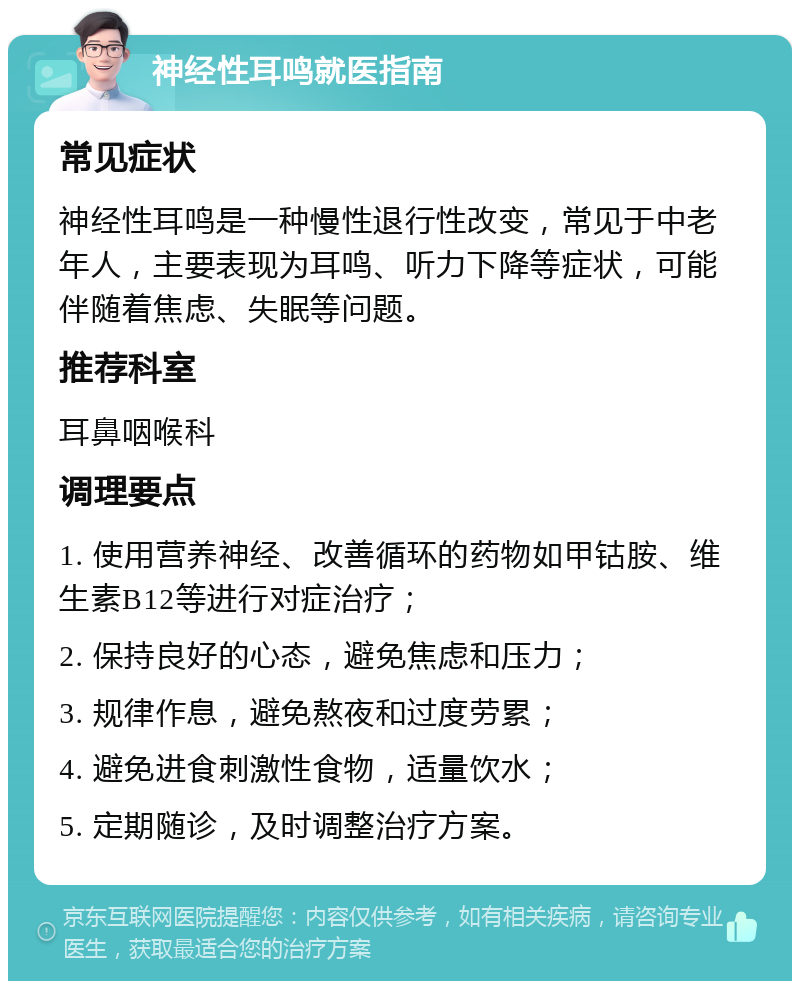 神经性耳鸣就医指南 常见症状 神经性耳鸣是一种慢性退行性改变，常见于中老年人，主要表现为耳鸣、听力下降等症状，可能伴随着焦虑、失眠等问题。 推荐科室 耳鼻咽喉科 调理要点 1. 使用营养神经、改善循环的药物如甲钴胺、维生素B12等进行对症治疗； 2. 保持良好的心态，避免焦虑和压力； 3. 规律作息，避免熬夜和过度劳累； 4. 避免进食刺激性食物，适量饮水； 5. 定期随诊，及时调整治疗方案。