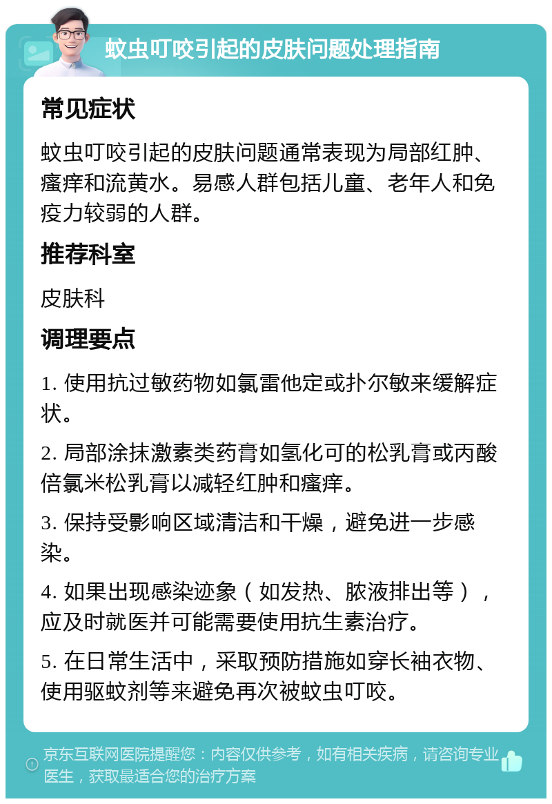 蚊虫叮咬引起的皮肤问题处理指南 常见症状 蚊虫叮咬引起的皮肤问题通常表现为局部红肿、瘙痒和流黄水。易感人群包括儿童、老年人和免疫力较弱的人群。 推荐科室 皮肤科 调理要点 1. 使用抗过敏药物如氯雷他定或扑尔敏来缓解症状。 2. 局部涂抹激素类药膏如氢化可的松乳膏或丙酸倍氯米松乳膏以减轻红肿和瘙痒。 3. 保持受影响区域清洁和干燥，避免进一步感染。 4. 如果出现感染迹象（如发热、脓液排出等），应及时就医并可能需要使用抗生素治疗。 5. 在日常生活中，采取预防措施如穿长袖衣物、使用驱蚊剂等来避免再次被蚊虫叮咬。