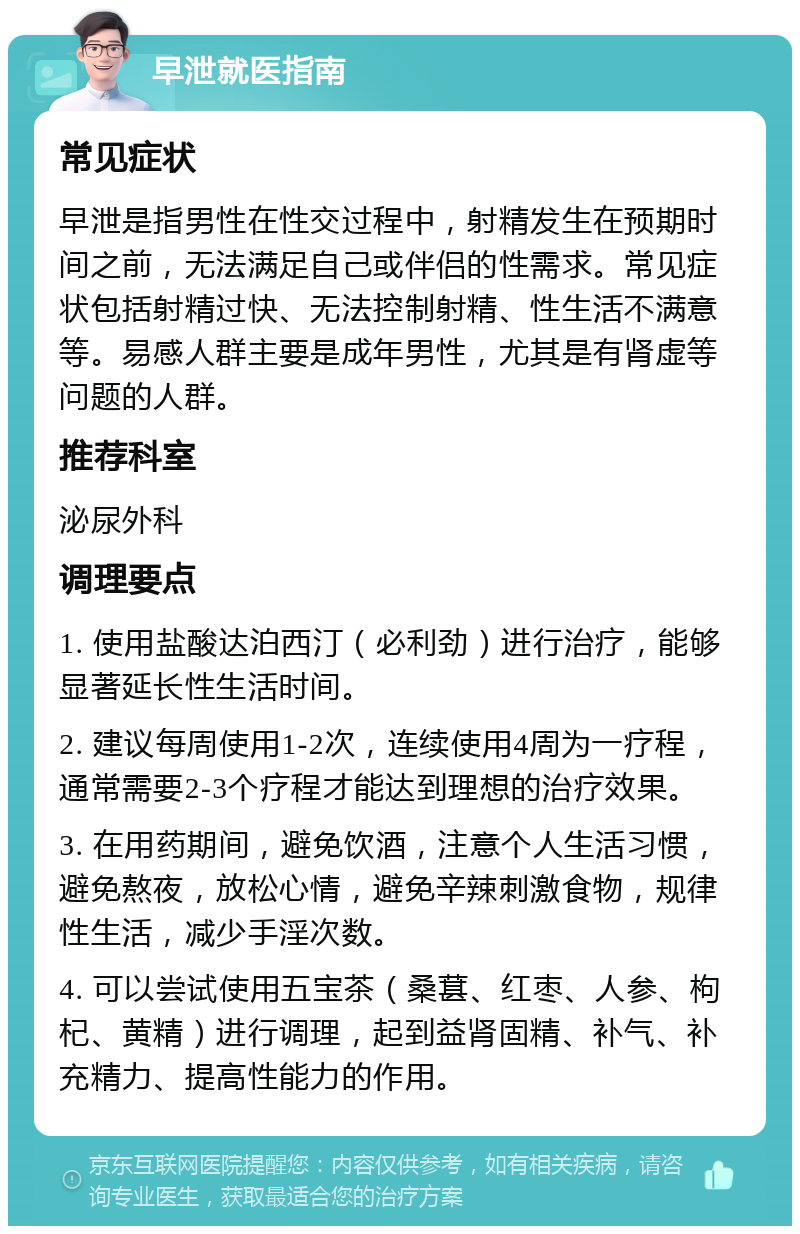 早泄就医指南 常见症状 早泄是指男性在性交过程中，射精发生在预期时间之前，无法满足自己或伴侣的性需求。常见症状包括射精过快、无法控制射精、性生活不满意等。易感人群主要是成年男性，尤其是有肾虚等问题的人群。 推荐科室 泌尿外科 调理要点 1. 使用盐酸达泊西汀（必利劲）进行治疗，能够显著延长性生活时间。 2. 建议每周使用1-2次，连续使用4周为一疗程，通常需要2-3个疗程才能达到理想的治疗效果。 3. 在用药期间，避免饮酒，注意个人生活习惯，避免熬夜，放松心情，避免辛辣刺激食物，规律性生活，减少手淫次数。 4. 可以尝试使用五宝茶（桑葚、红枣、人参、枸杞、黄精）进行调理，起到益肾固精、补气、补充精力、提高性能力的作用。