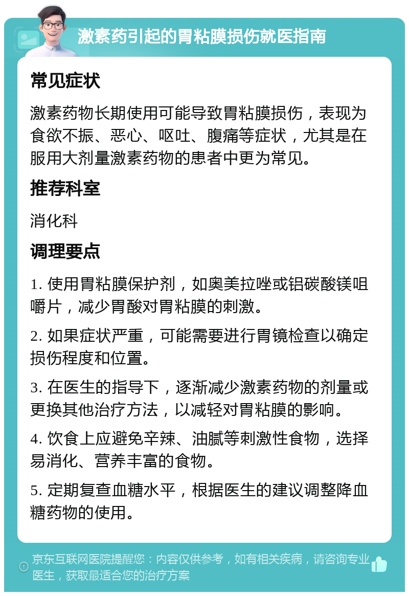 激素药引起的胃粘膜损伤就医指南 常见症状 激素药物长期使用可能导致胃粘膜损伤，表现为食欲不振、恶心、呕吐、腹痛等症状，尤其是在服用大剂量激素药物的患者中更为常见。 推荐科室 消化科 调理要点 1. 使用胃粘膜保护剂，如奥美拉唑或铝碳酸镁咀嚼片，减少胃酸对胃粘膜的刺激。 2. 如果症状严重，可能需要进行胃镜检查以确定损伤程度和位置。 3. 在医生的指导下，逐渐减少激素药物的剂量或更换其他治疗方法，以减轻对胃粘膜的影响。 4. 饮食上应避免辛辣、油腻等刺激性食物，选择易消化、营养丰富的食物。 5. 定期复查血糖水平，根据医生的建议调整降血糖药物的使用。