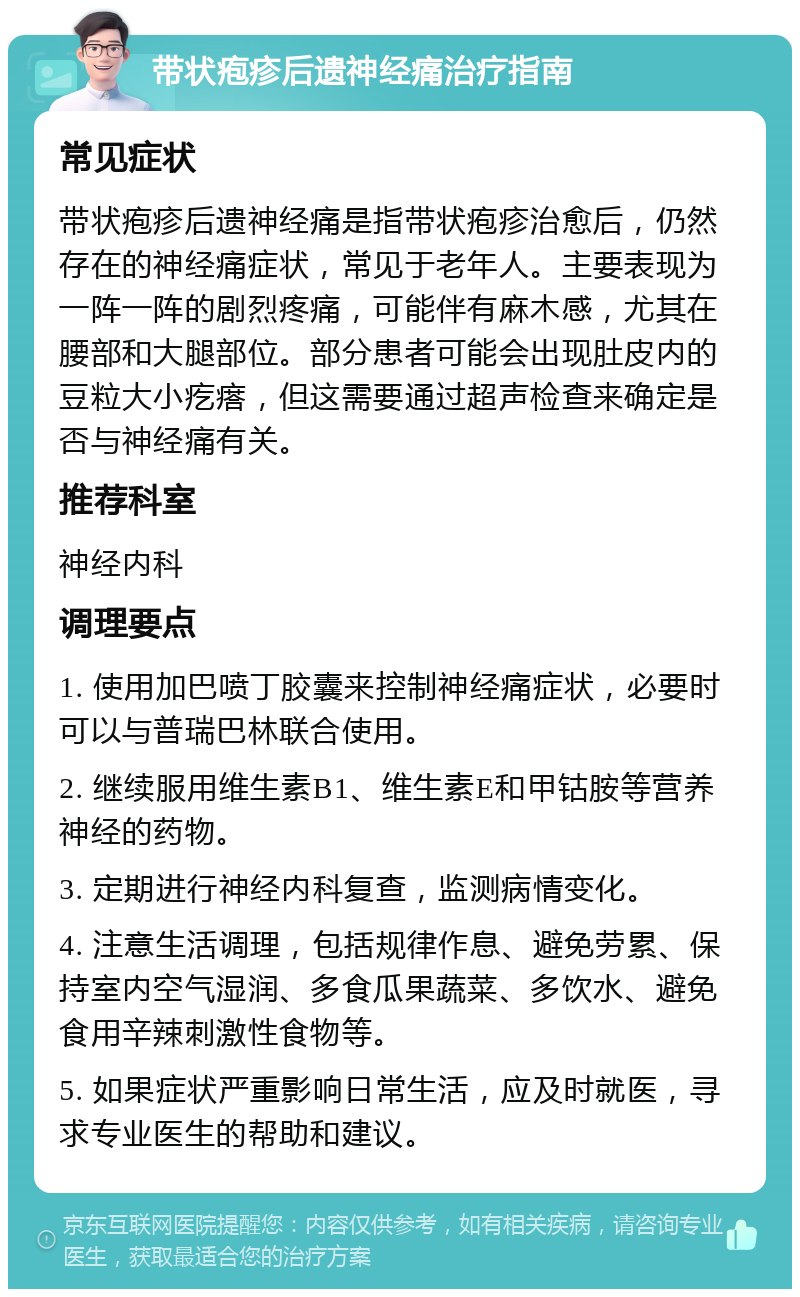 带状疱疹后遗神经痛治疗指南 常见症状 带状疱疹后遗神经痛是指带状疱疹治愈后，仍然存在的神经痛症状，常见于老年人。主要表现为一阵一阵的剧烈疼痛，可能伴有麻木感，尤其在腰部和大腿部位。部分患者可能会出现肚皮内的豆粒大小疙瘩，但这需要通过超声检查来确定是否与神经痛有关。 推荐科室 神经内科 调理要点 1. 使用加巴喷丁胶囊来控制神经痛症状，必要时可以与普瑞巴林联合使用。 2. 继续服用维生素B1、维生素E和甲钴胺等营养神经的药物。 3. 定期进行神经内科复查，监测病情变化。 4. 注意生活调理，包括规律作息、避免劳累、保持室内空气湿润、多食瓜果蔬菜、多饮水、避免食用辛辣刺激性食物等。 5. 如果症状严重影响日常生活，应及时就医，寻求专业医生的帮助和建议。