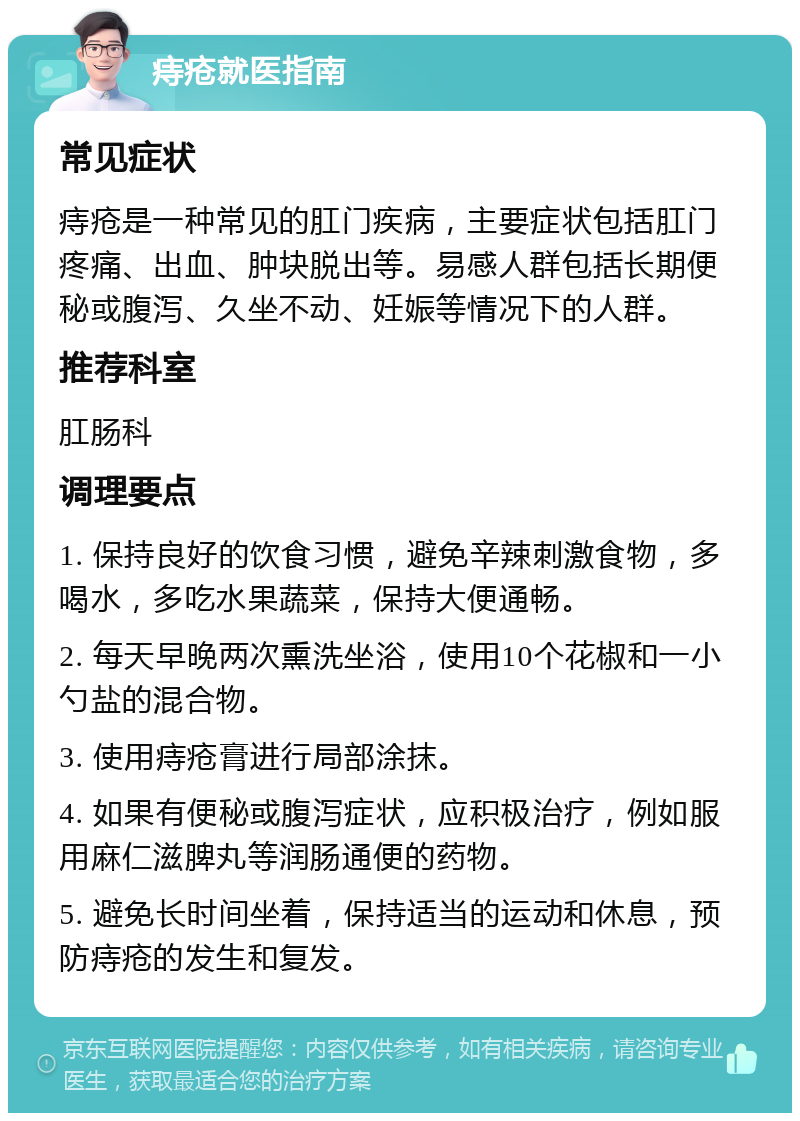 痔疮就医指南 常见症状 痔疮是一种常见的肛门疾病，主要症状包括肛门疼痛、出血、肿块脱出等。易感人群包括长期便秘或腹泻、久坐不动、妊娠等情况下的人群。 推荐科室 肛肠科 调理要点 1. 保持良好的饮食习惯，避免辛辣刺激食物，多喝水，多吃水果蔬菜，保持大便通畅。 2. 每天早晚两次熏洗坐浴，使用10个花椒和一小勺盐的混合物。 3. 使用痔疮膏进行局部涂抹。 4. 如果有便秘或腹泻症状，应积极治疗，例如服用麻仁滋脾丸等润肠通便的药物。 5. 避免长时间坐着，保持适当的运动和休息，预防痔疮的发生和复发。