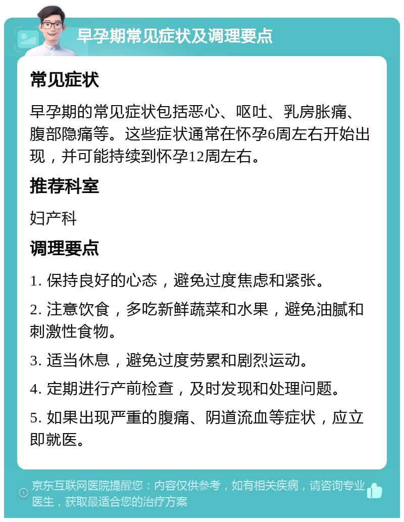 早孕期常见症状及调理要点 常见症状 早孕期的常见症状包括恶心、呕吐、乳房胀痛、腹部隐痛等。这些症状通常在怀孕6周左右开始出现，并可能持续到怀孕12周左右。 推荐科室 妇产科 调理要点 1. 保持良好的心态，避免过度焦虑和紧张。 2. 注意饮食，多吃新鲜蔬菜和水果，避免油腻和刺激性食物。 3. 适当休息，避免过度劳累和剧烈运动。 4. 定期进行产前检查，及时发现和处理问题。 5. 如果出现严重的腹痛、阴道流血等症状，应立即就医。