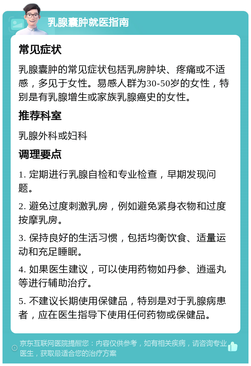 乳腺囊肿就医指南 常见症状 乳腺囊肿的常见症状包括乳房肿块、疼痛或不适感，多见于女性。易感人群为30-50岁的女性，特别是有乳腺增生或家族乳腺癌史的女性。 推荐科室 乳腺外科或妇科 调理要点 1. 定期进行乳腺自检和专业检查，早期发现问题。 2. 避免过度刺激乳房，例如避免紧身衣物和过度按摩乳房。 3. 保持良好的生活习惯，包括均衡饮食、适量运动和充足睡眠。 4. 如果医生建议，可以使用药物如丹参、逍遥丸等进行辅助治疗。 5. 不建议长期使用保健品，特别是对于乳腺病患者，应在医生指导下使用任何药物或保健品。