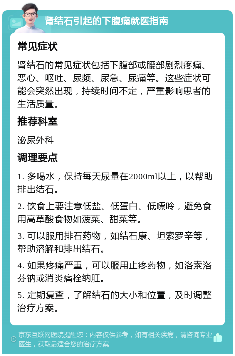 肾结石引起的下腹痛就医指南 常见症状 肾结石的常见症状包括下腹部或腰部剧烈疼痛、恶心、呕吐、尿频、尿急、尿痛等。这些症状可能会突然出现，持续时间不定，严重影响患者的生活质量。 推荐科室 泌尿外科 调理要点 1. 多喝水，保持每天尿量在2000ml以上，以帮助排出结石。 2. 饮食上要注意低盐、低蛋白、低嘌呤，避免食用高草酸食物如菠菜、甜菜等。 3. 可以服用排石药物，如结石康、坦索罗辛等，帮助溶解和排出结石。 4. 如果疼痛严重，可以服用止疼药物，如洛索洛芬钠或消炎痛栓纳肛。 5. 定期复查，了解结石的大小和位置，及时调整治疗方案。