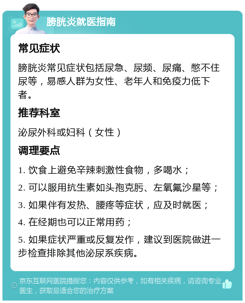 膀胱炎就医指南 常见症状 膀胱炎常见症状包括尿急、尿频、尿痛、憋不住尿等，易感人群为女性、老年人和免疫力低下者。 推荐科室 泌尿外科或妇科（女性） 调理要点 1. 饮食上避免辛辣刺激性食物，多喝水； 2. 可以服用抗生素如头孢克肟、左氧氟沙星等； 3. 如果伴有发热、腰疼等症状，应及时就医； 4. 在经期也可以正常用药； 5. 如果症状严重或反复发作，建议到医院做进一步检查排除其他泌尿系疾病。