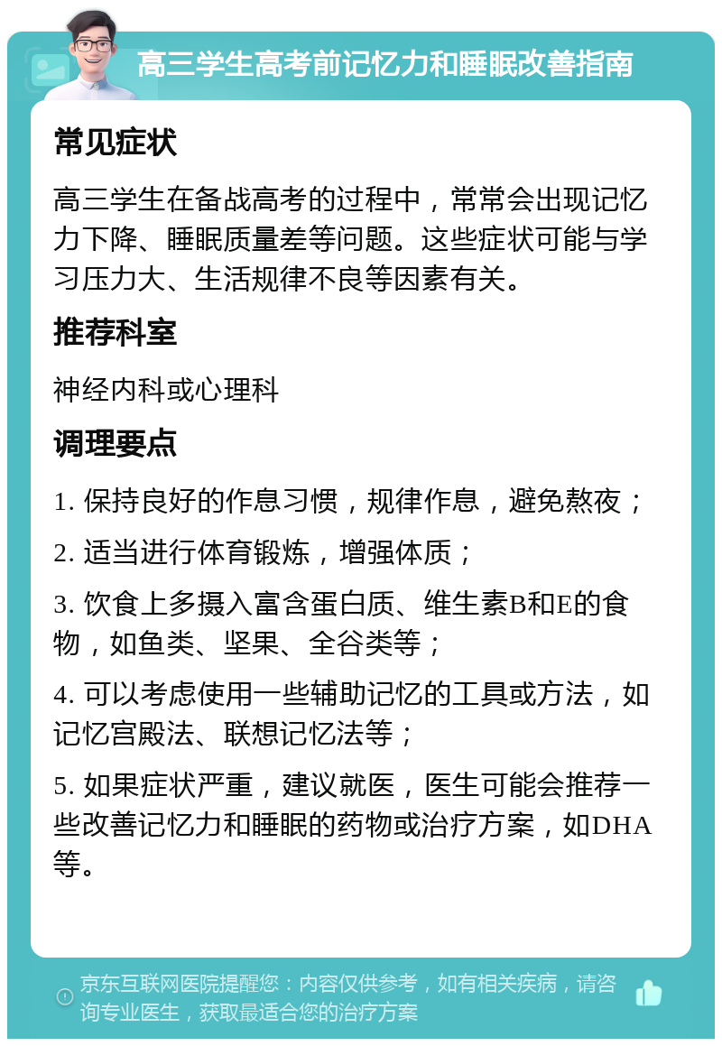 高三学生高考前记忆力和睡眠改善指南 常见症状 高三学生在备战高考的过程中，常常会出现记忆力下降、睡眠质量差等问题。这些症状可能与学习压力大、生活规律不良等因素有关。 推荐科室 神经内科或心理科 调理要点 1. 保持良好的作息习惯，规律作息，避免熬夜； 2. 适当进行体育锻炼，增强体质； 3. 饮食上多摄入富含蛋白质、维生素B和E的食物，如鱼类、坚果、全谷类等； 4. 可以考虑使用一些辅助记忆的工具或方法，如记忆宫殿法、联想记忆法等； 5. 如果症状严重，建议就医，医生可能会推荐一些改善记忆力和睡眠的药物或治疗方案，如DHA等。