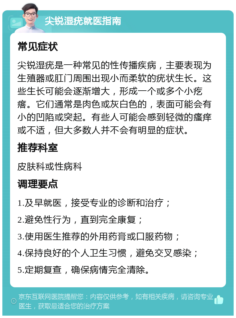 尖锐湿疣就医指南 常见症状 尖锐湿疣是一种常见的性传播疾病，主要表现为生殖器或肛门周围出现小而柔软的疣状生长。这些生长可能会逐渐增大，形成一个或多个小疙瘩。它们通常是肉色或灰白色的，表面可能会有小的凹陷或突起。有些人可能会感到轻微的瘙痒或不适，但大多数人并不会有明显的症状。 推荐科室 皮肤科或性病科 调理要点 1.及早就医，接受专业的诊断和治疗； 2.避免性行为，直到完全康复； 3.使用医生推荐的外用药膏或口服药物； 4.保持良好的个人卫生习惯，避免交叉感染； 5.定期复查，确保病情完全清除。