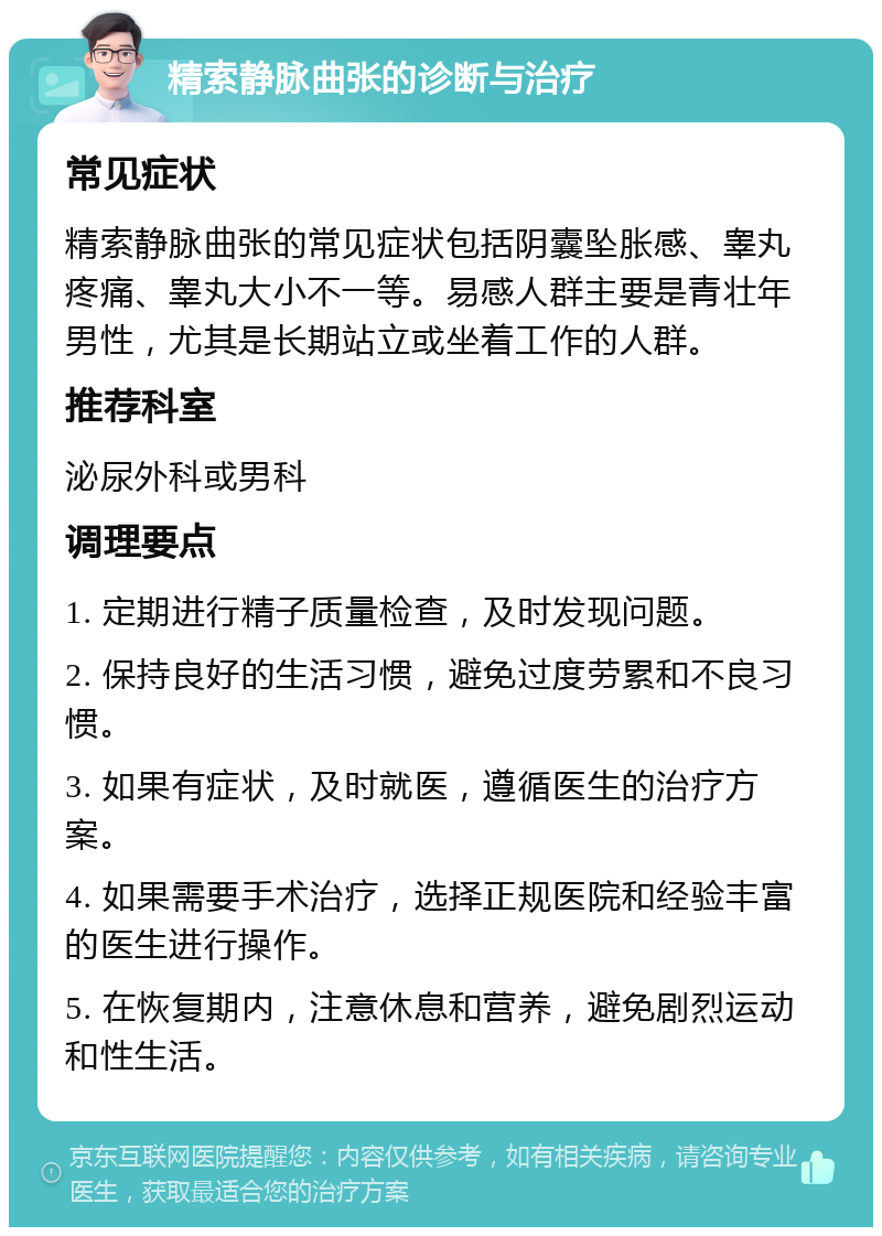 精索静脉曲张的诊断与治疗 常见症状 精索静脉曲张的常见症状包括阴囊坠胀感、睾丸疼痛、睾丸大小不一等。易感人群主要是青壮年男性，尤其是长期站立或坐着工作的人群。 推荐科室 泌尿外科或男科 调理要点 1. 定期进行精子质量检查，及时发现问题。 2. 保持良好的生活习惯，避免过度劳累和不良习惯。 3. 如果有症状，及时就医，遵循医生的治疗方案。 4. 如果需要手术治疗，选择正规医院和经验丰富的医生进行操作。 5. 在恢复期内，注意休息和营养，避免剧烈运动和性生活。