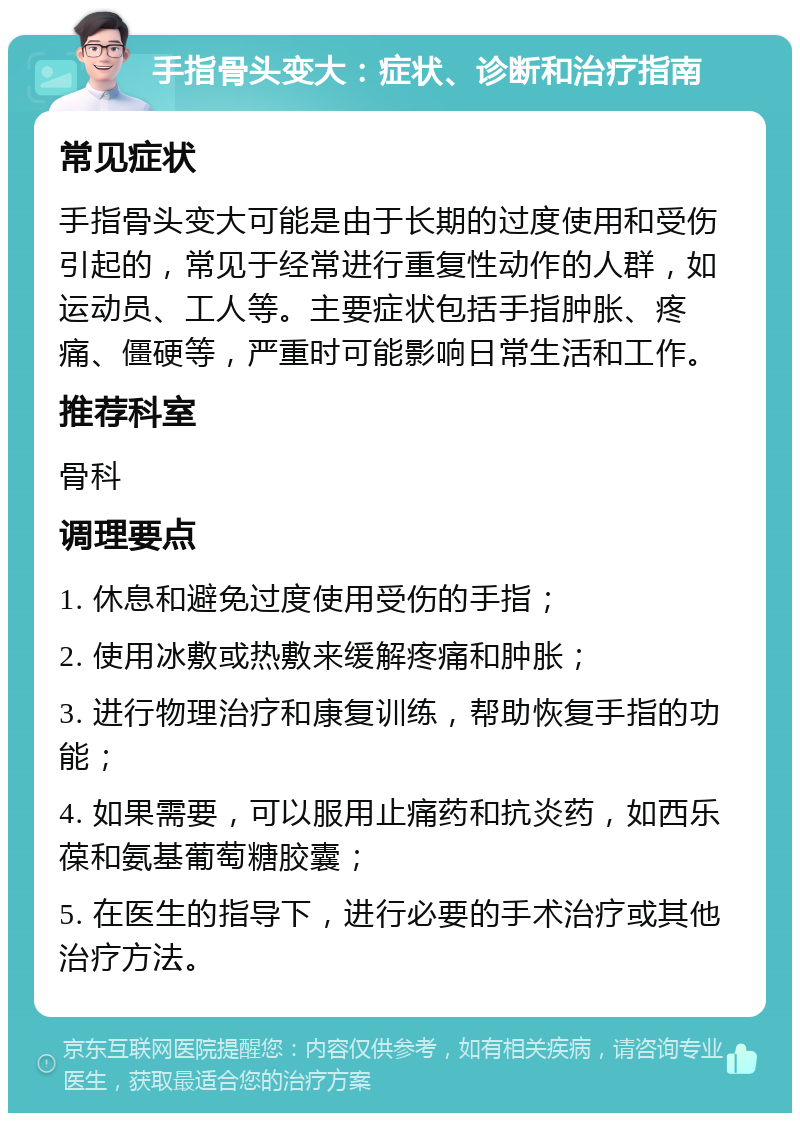 手指骨头变大：症状、诊断和治疗指南 常见症状 手指骨头变大可能是由于长期的过度使用和受伤引起的，常见于经常进行重复性动作的人群，如运动员、工人等。主要症状包括手指肿胀、疼痛、僵硬等，严重时可能影响日常生活和工作。 推荐科室 骨科 调理要点 1. 休息和避免过度使用受伤的手指； 2. 使用冰敷或热敷来缓解疼痛和肿胀； 3. 进行物理治疗和康复训练，帮助恢复手指的功能； 4. 如果需要，可以服用止痛药和抗炎药，如西乐葆和氨基葡萄糖胶囊； 5. 在医生的指导下，进行必要的手术治疗或其他治疗方法。