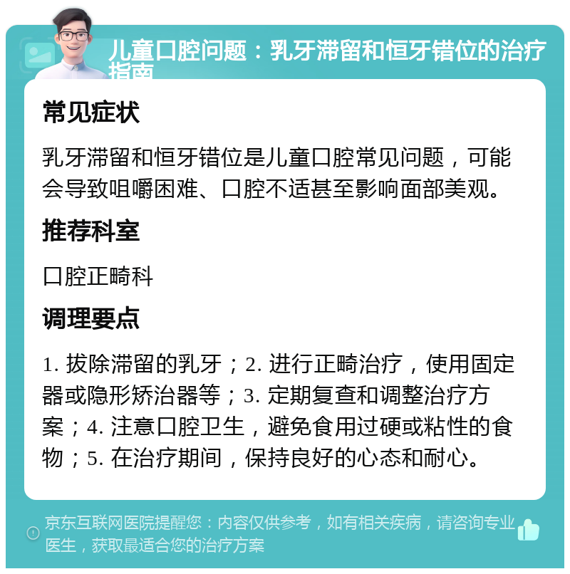 儿童口腔问题：乳牙滞留和恒牙错位的治疗指南 常见症状 乳牙滞留和恒牙错位是儿童口腔常见问题，可能会导致咀嚼困难、口腔不适甚至影响面部美观。 推荐科室 口腔正畸科 调理要点 1. 拔除滞留的乳牙；2. 进行正畸治疗，使用固定器或隐形矫治器等；3. 定期复查和调整治疗方案；4. 注意口腔卫生，避免食用过硬或粘性的食物；5. 在治疗期间，保持良好的心态和耐心。