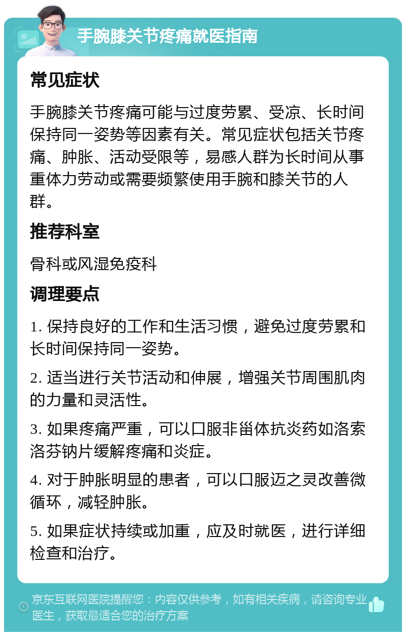 手腕膝关节疼痛就医指南 常见症状 手腕膝关节疼痛可能与过度劳累、受凉、长时间保持同一姿势等因素有关。常见症状包括关节疼痛、肿胀、活动受限等，易感人群为长时间从事重体力劳动或需要频繁使用手腕和膝关节的人群。 推荐科室 骨科或风湿免疫科 调理要点 1. 保持良好的工作和生活习惯，避免过度劳累和长时间保持同一姿势。 2. 适当进行关节活动和伸展，增强关节周围肌肉的力量和灵活性。 3. 如果疼痛严重，可以口服非甾体抗炎药如洛索洛芬钠片缓解疼痛和炎症。 4. 对于肿胀明显的患者，可以口服迈之灵改善微循环，减轻肿胀。 5. 如果症状持续或加重，应及时就医，进行详细检查和治疗。