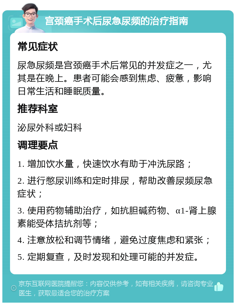 宫颈癌手术后尿急尿频的治疗指南 常见症状 尿急尿频是宫颈癌手术后常见的并发症之一，尤其是在晚上。患者可能会感到焦虑、疲惫，影响日常生活和睡眠质量。 推荐科室 泌尿外科或妇科 调理要点 1. 增加饮水量，快速饮水有助于冲洗尿路； 2. 进行憋尿训练和定时排尿，帮助改善尿频尿急症状； 3. 使用药物辅助治疗，如抗胆碱药物、α1-肾上腺素能受体拮抗剂等； 4. 注意放松和调节情绪，避免过度焦虑和紧张； 5. 定期复查，及时发现和处理可能的并发症。