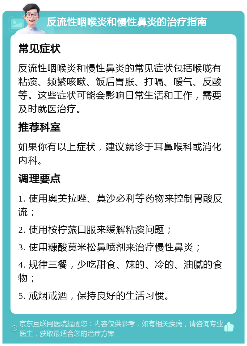 反流性咽喉炎和慢性鼻炎的治疗指南 常见症状 反流性咽喉炎和慢性鼻炎的常见症状包括喉咙有粘痰、频繁咳嗽、饭后胃胀、打嗝、嗳气、反酸等。这些症状可能会影响日常生活和工作，需要及时就医治疗。 推荐科室 如果你有以上症状，建议就诊于耳鼻喉科或消化内科。 调理要点 1. 使用奥美拉唑、莫沙必利等药物来控制胃酸反流； 2. 使用桉柠蒎口服来缓解粘痰问题； 3. 使用糠酸莫米松鼻喷剂来治疗慢性鼻炎； 4. 规律三餐，少吃甜食、辣的、冷的、油腻的食物； 5. 戒烟戒酒，保持良好的生活习惯。