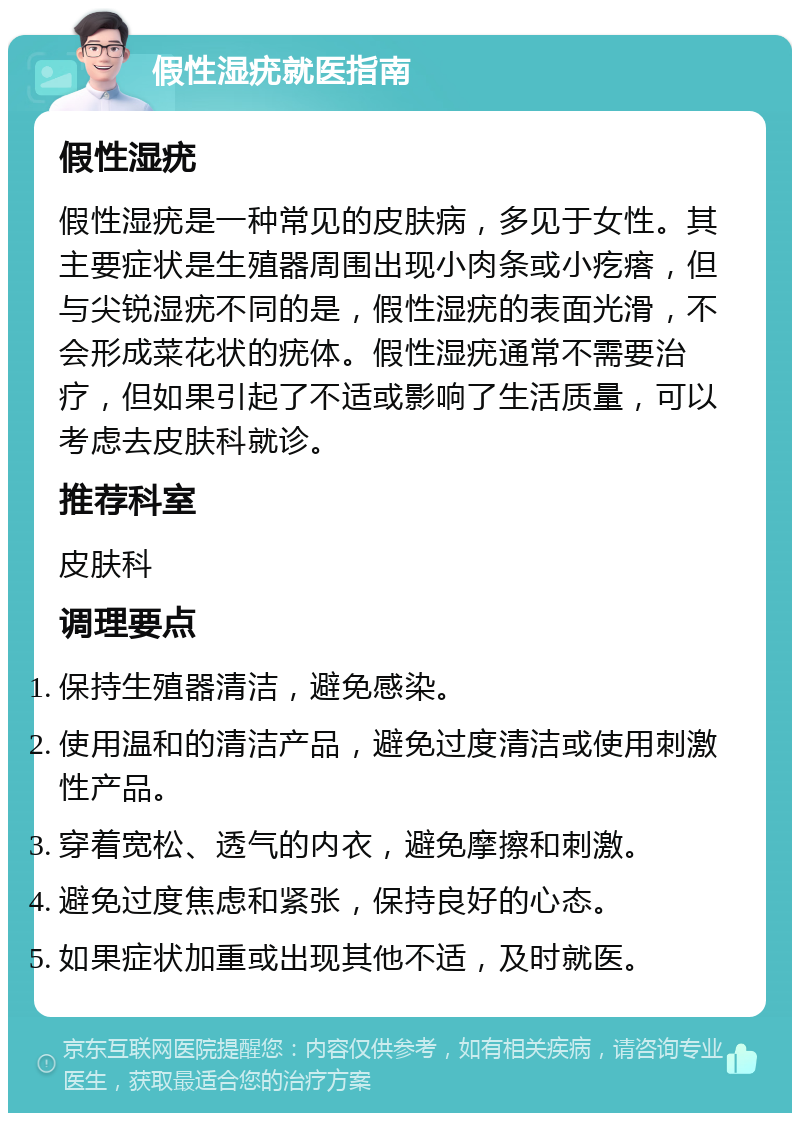 假性湿疣就医指南 假性湿疣 假性湿疣是一种常见的皮肤病，多见于女性。其主要症状是生殖器周围出现小肉条或小疙瘩，但与尖锐湿疣不同的是，假性湿疣的表面光滑，不会形成菜花状的疣体。假性湿疣通常不需要治疗，但如果引起了不适或影响了生活质量，可以考虑去皮肤科就诊。 推荐科室 皮肤科 调理要点 保持生殖器清洁，避免感染。 使用温和的清洁产品，避免过度清洁或使用刺激性产品。 穿着宽松、透气的内衣，避免摩擦和刺激。 避免过度焦虑和紧张，保持良好的心态。 如果症状加重或出现其他不适，及时就医。