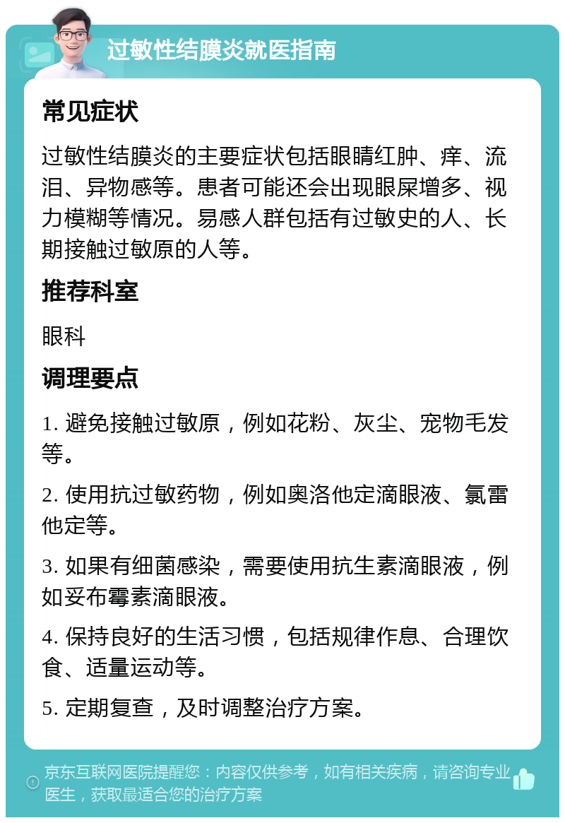 过敏性结膜炎就医指南 常见症状 过敏性结膜炎的主要症状包括眼睛红肿、痒、流泪、异物感等。患者可能还会出现眼屎增多、视力模糊等情况。易感人群包括有过敏史的人、长期接触过敏原的人等。 推荐科室 眼科 调理要点 1. 避免接触过敏原，例如花粉、灰尘、宠物毛发等。 2. 使用抗过敏药物，例如奥洛他定滴眼液、氯雷他定等。 3. 如果有细菌感染，需要使用抗生素滴眼液，例如妥布霉素滴眼液。 4. 保持良好的生活习惯，包括规律作息、合理饮食、适量运动等。 5. 定期复查，及时调整治疗方案。